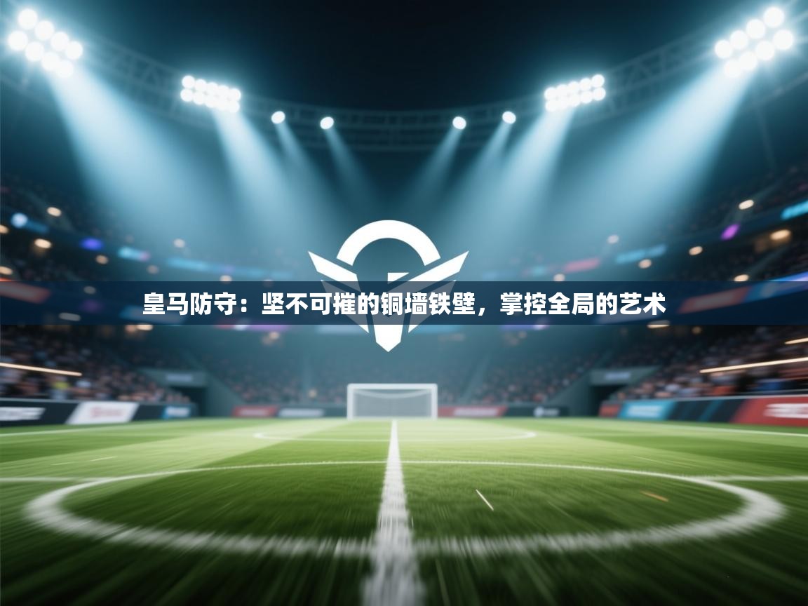 皇马防守：坚不可摧的铜墙铁壁，掌控全局的艺术  第2张